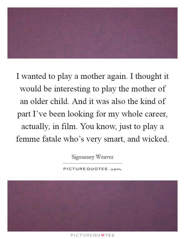 I wanted to play a mother again. I thought it would be interesting to play the mother of an older child. And it was also the kind of part I've been looking for my whole career, actually, in film. You know, just to play a femme fatale who's very smart, and wicked. Picture Quote #1
