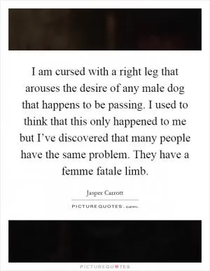 I am cursed with a right leg that arouses the desire of any male dog that happens to be passing. I used to think that this only happened to me but I’ve discovered that many people have the same problem. They have a femme fatale limb Picture Quote #1