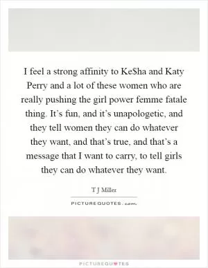 I feel a strong affinity to Ke$ha and Katy Perry and a lot of these women who are really pushing the girl power femme fatale thing. It’s fun, and it’s unapologetic, and they tell women they can do whatever they want, and that’s true, and that’s a message that I want to carry, to tell girls they can do whatever they want Picture Quote #1