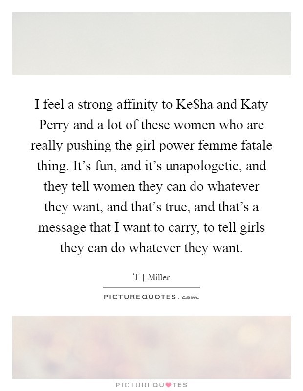 I feel a strong affinity to Ke$ha and Katy Perry and a lot of these women who are really pushing the girl power femme fatale thing. It's fun, and it's unapologetic, and they tell women they can do whatever they want, and that's true, and that's a message that I want to carry, to tell girls they can do whatever they want. Picture Quote #1