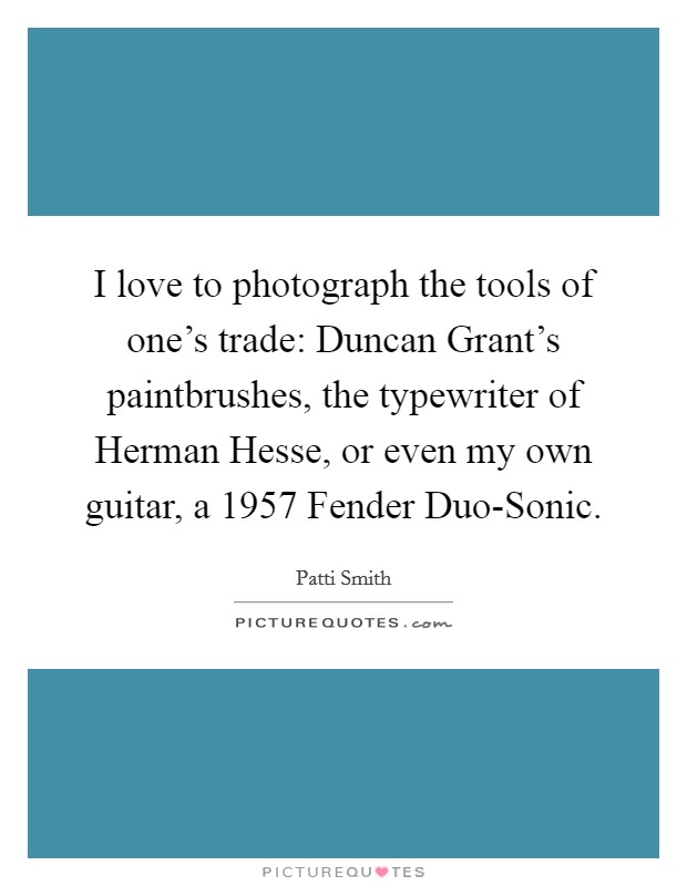 I love to photograph the tools of one's trade: Duncan Grant's paintbrushes, the typewriter of Herman Hesse, or even my own guitar, a 1957 Fender Duo-Sonic. Picture Quote #1
