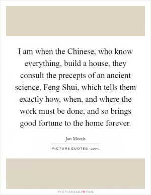 I am when the Chinese, who know everything, build a house, they consult the precepts of an ancient science, Feng Shui, which tells them exactly how, when, and where the work must be done, and so brings good fortune to the home forever Picture Quote #1