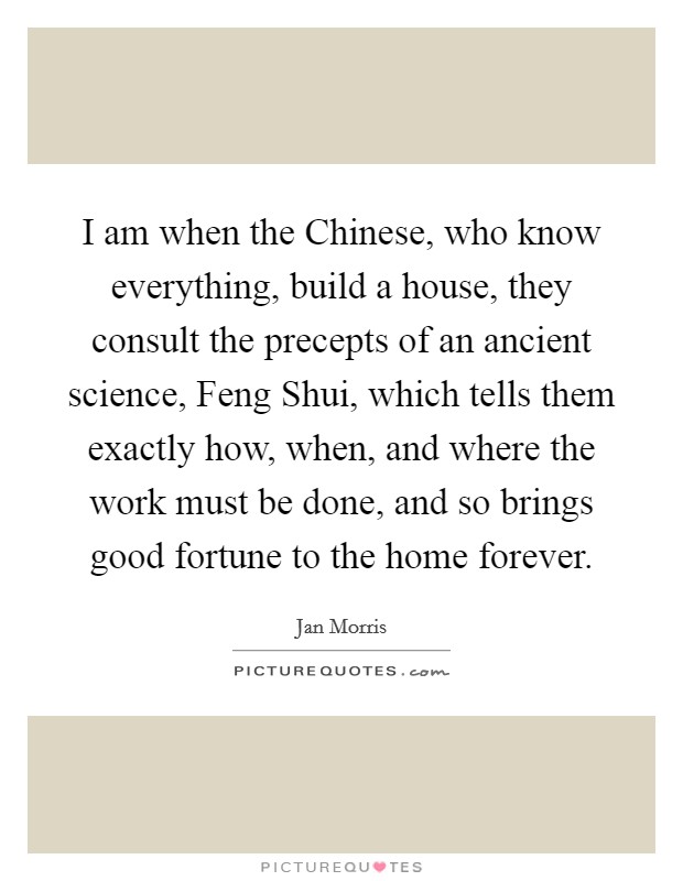I am when the Chinese, who know everything, build a house, they consult the precepts of an ancient science, Feng Shui, which tells them exactly how, when, and where the work must be done, and so brings good fortune to the home forever. Picture Quote #1
