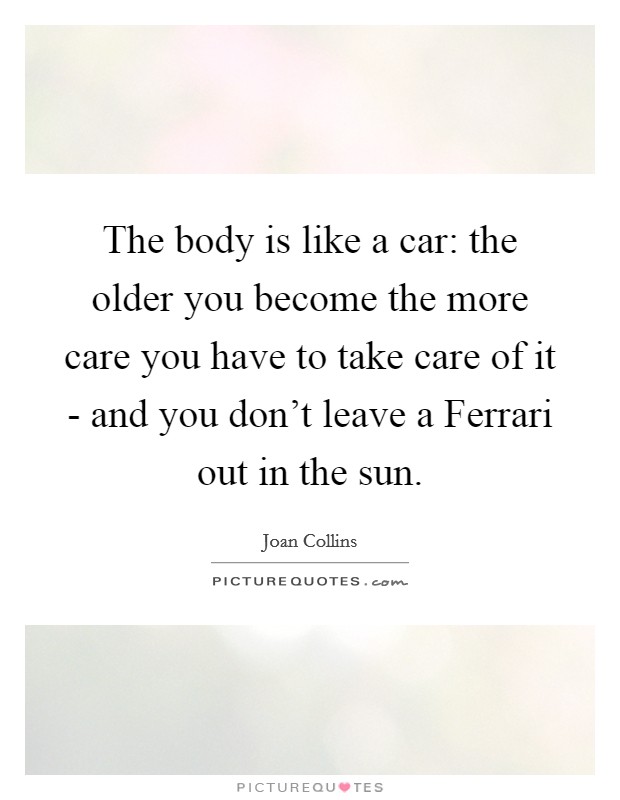 The body is like a car: the older you become the more care you have to take care of it - and you don't leave a Ferrari out in the sun. Picture Quote #1