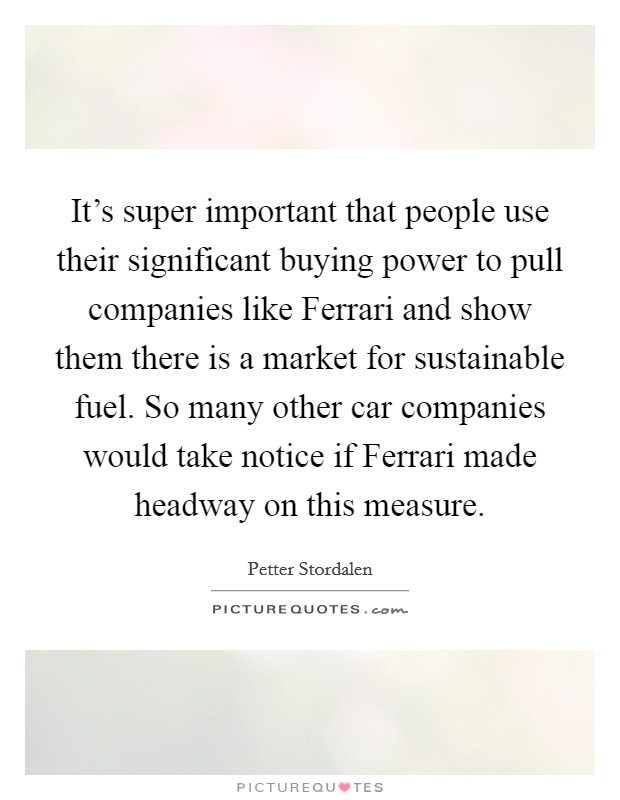 It's super important that people use their significant buying power to pull companies like Ferrari and show them there is a market for sustainable fuel. So many other car companies would take notice if Ferrari made headway on this measure. Picture Quote #1
