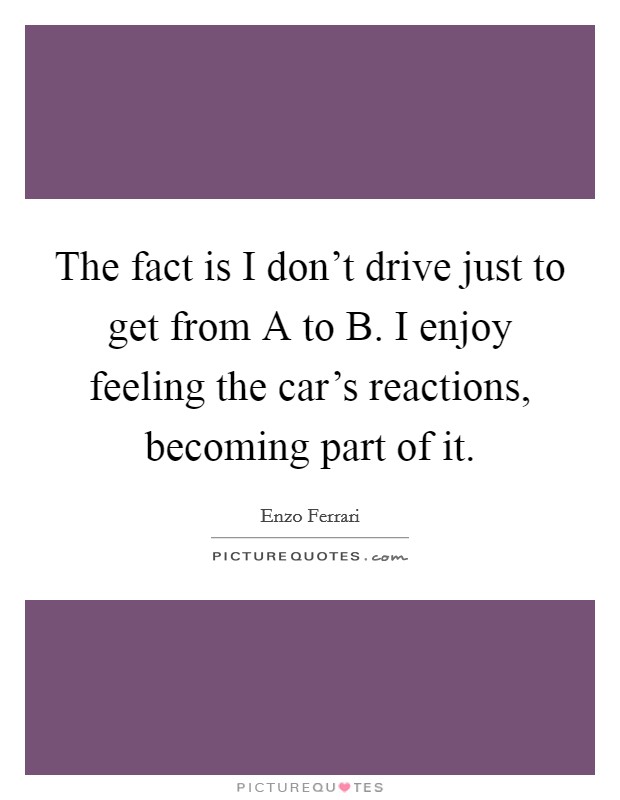 The fact is I don't drive just to get from A to B. I enjoy feeling the car's reactions, becoming part of it. Picture Quote #1