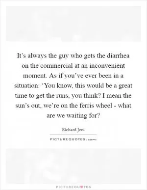 It’s always the guy who gets the diarrhea on the commercial at an inconvenient moment. As if you’ve ever been in a situation: ‘You know, this would be a great time to get the runs, you think? I mean the sun’s out, we’re on the ferris wheel - what are we waiting for? Picture Quote #1