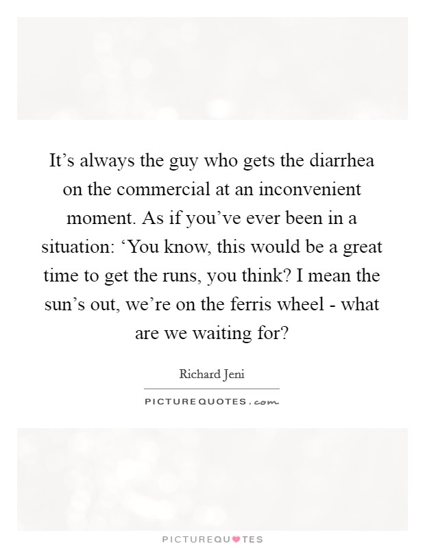 It's always the guy who gets the diarrhea on the commercial at an inconvenient moment. As if you've ever been in a situation: ‘You know, this would be a great time to get the runs, you think? I mean the sun's out, we're on the ferris wheel - what are we waiting for? Picture Quote #1