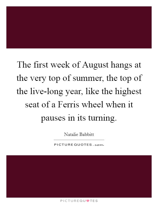 The first week of August hangs at the very top of summer, the top of the live-long year, like the highest seat of a Ferris wheel when it pauses in its turning. Picture Quote #1