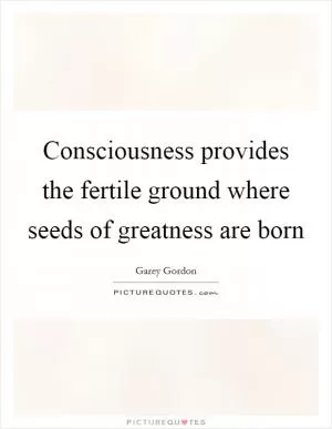 Consciousness provides the fertile ground where seeds of greatness are born Picture Quote #1