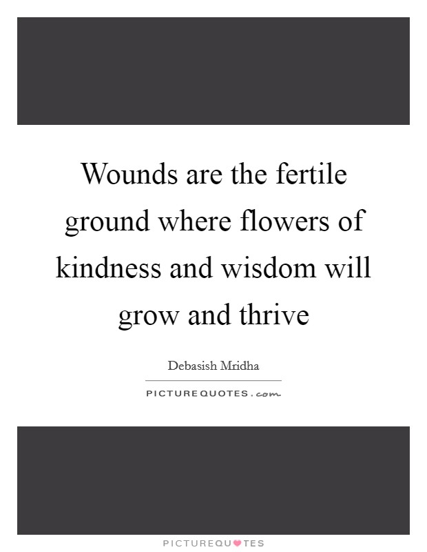 Wounds are the fertile ground where flowers of kindness and wisdom will grow and thrive Picture Quote #1