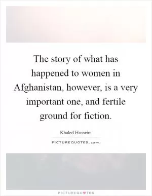The story of what has happened to women in Afghanistan, however, is a very important one, and fertile ground for fiction Picture Quote #1