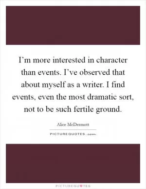 I’m more interested in character than events. I’ve observed that about myself as a writer. I find events, even the most dramatic sort, not to be such fertile ground Picture Quote #1