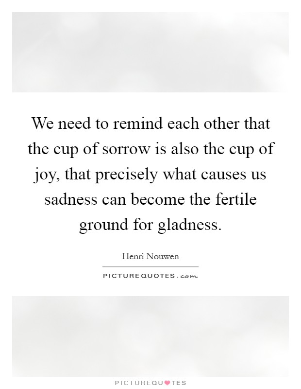We need to remind each other that the cup of sorrow is also the cup of joy, that precisely what causes us sadness can become the fertile ground for gladness. Picture Quote #1