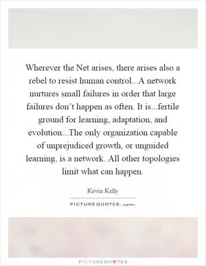 Wherever the Net arises, there arises also a rebel to resist human control...A network nurtures small failures in order that large failures don’t happen as often. It is...fertile ground for learning, adaptation, and evolution...The only organization capable of unprejudiced growth, or unguided learning, is a network. All other topologies limit what can happen Picture Quote #1