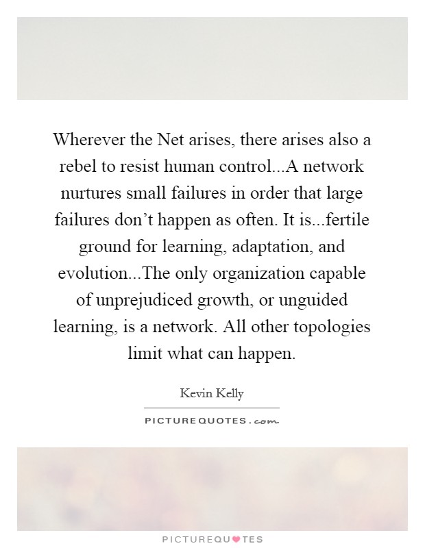 Wherever the Net arises, there arises also a rebel to resist human control...A network nurtures small failures in order that large failures don't happen as often. It is...fertile ground for learning, adaptation, and evolution...The only organization capable of unprejudiced growth, or unguided learning, is a network. All other topologies limit what can happen. Picture Quote #1