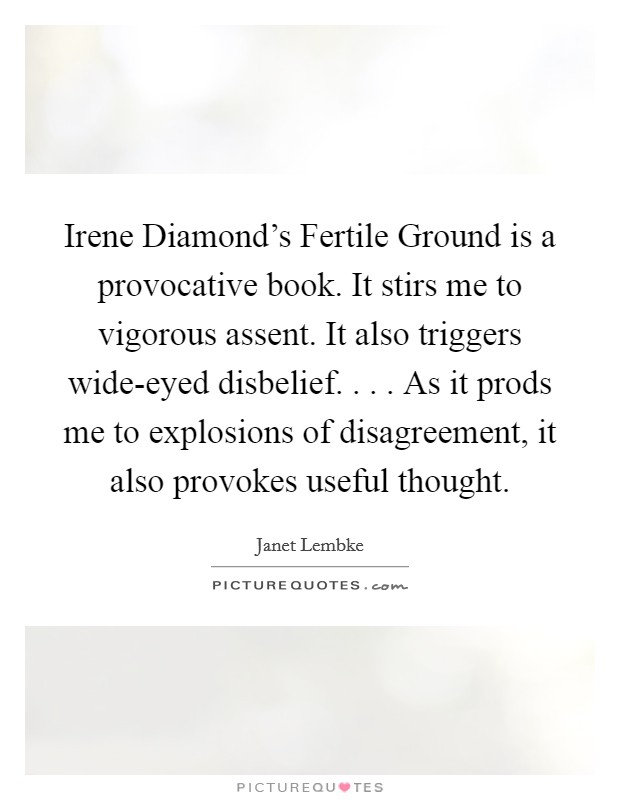 Irene Diamond's Fertile Ground is a provocative book. It stirs me to vigorous assent. It also triggers wide-eyed disbelief. . . . As it prods me to explosions of disagreement, it also provokes useful thought. Picture Quote #1