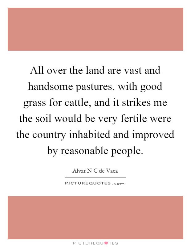 All over the land are vast and handsome pastures, with good grass for cattle, and it strikes me the soil would be very fertile were the country inhabited and improved by reasonable people. Picture Quote #1