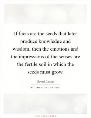 If facts are the seeds that later produce knowledge and wisdom, then the emotions and the impressions of the senses are the fertile soil in which the seeds must grow Picture Quote #1