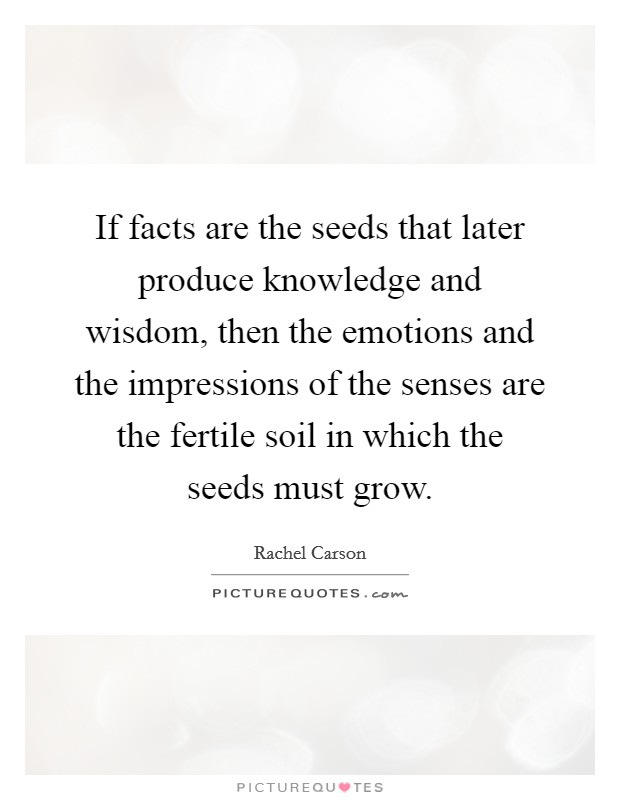 If facts are the seeds that later produce knowledge and wisdom, then the emotions and the impressions of the senses are the fertile soil in which the seeds must grow. Picture Quote #1