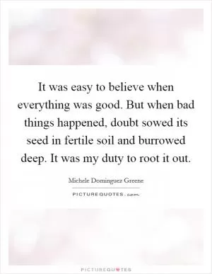 It was easy to believe when everything was good. But when bad things happened, doubt sowed its seed in fertile soil and burrowed deep. It was my duty to root it out Picture Quote #1