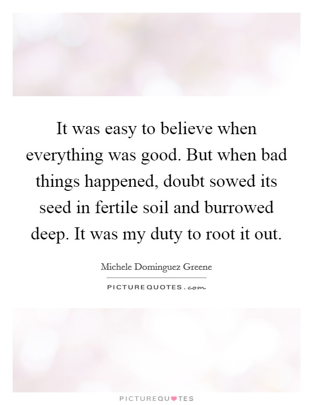 It was easy to believe when everything was good. But when bad things happened, doubt sowed its seed in fertile soil and burrowed deep. It was my duty to root it out. Picture Quote #1