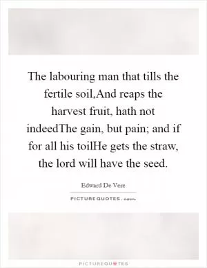 The labouring man that tills the fertile soil,And reaps the harvest fruit, hath not indeedThe gain, but pain; and if for all his toilHe gets the straw, the lord will have the seed Picture Quote #1