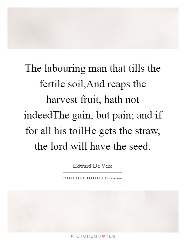 The labouring man that tills the fertile soil,And reaps the harvest fruit, hath not indeedThe gain, but pain; and if for all his toilHe gets the straw, the lord will have the seed. Picture Quote #1