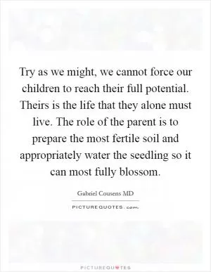 Try as we might, we cannot force our children to reach their full potential. Theirs is the life that they alone must live. The role of the parent is to prepare the most fertile soil and appropriately water the seedling so it can most fully blossom Picture Quote #1