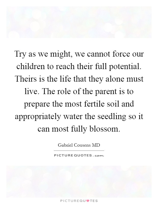 Try as we might, we cannot force our children to reach their full potential. Theirs is the life that they alone must live. The role of the parent is to prepare the most fertile soil and appropriately water the seedling so it can most fully blossom. Picture Quote #1