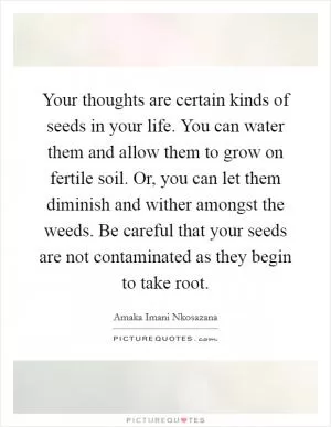 Your thoughts are certain kinds of seeds in your life. You can water them and allow them to grow on fertile soil. Or, you can let them diminish and wither amongst the weeds. Be careful that your seeds are not contaminated as they begin to take root Picture Quote #1