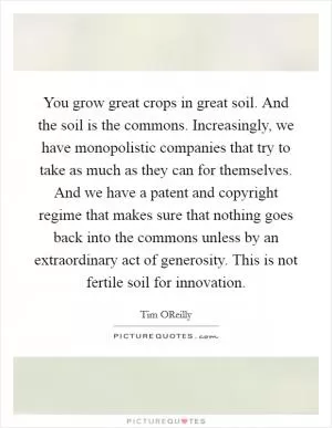 You grow great crops in great soil. And the soil is the commons. Increasingly, we have monopolistic companies that try to take as much as they can for themselves. And we have a patent and copyright regime that makes sure that nothing goes back into the commons unless by an extraordinary act of generosity. This is not fertile soil for innovation Picture Quote #1