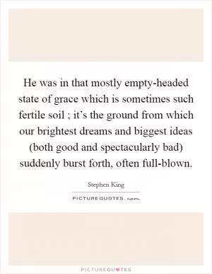 He was in that mostly empty-headed state of grace which is sometimes such fertile soil ; it’s the ground from which our brightest dreams and biggest ideas (both good and spectacularly bad) suddenly burst forth, often full-blown Picture Quote #1