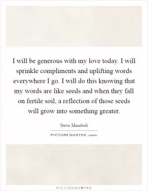 I will be generous with my love today. I will sprinkle compliments and uplifting words everywhere I go. I will do this knowing that my words are like seeds and when they fall on fertile soil, a reflection of those seeds will grow into something greater Picture Quote #1