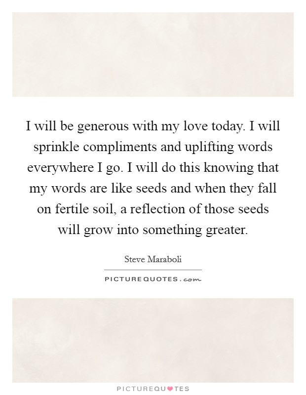 I will be generous with my love today. I will sprinkle compliments and uplifting words everywhere I go. I will do this knowing that my words are like seeds and when they fall on fertile soil, a reflection of those seeds will grow into something greater. Picture Quote #1