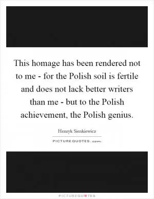 This homage has been rendered not to me - for the Polish soil is fertile and does not lack better writers than me - but to the Polish achievement, the Polish genius Picture Quote #1
