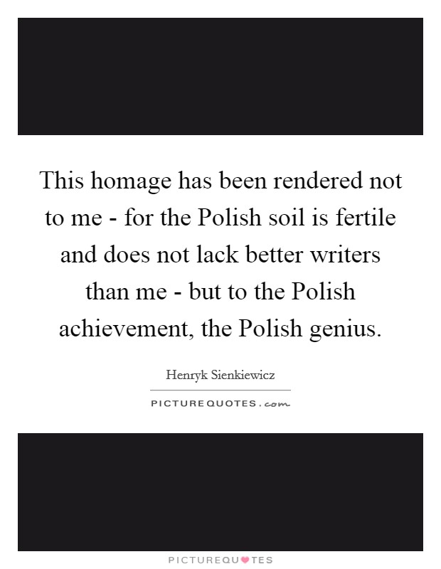 This homage has been rendered not to me - for the Polish soil is fertile and does not lack better writers than me - but to the Polish achievement, the Polish genius. Picture Quote #1