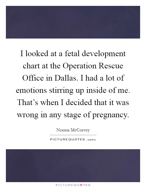 I looked at a fetal development chart at the Operation Rescue Office in Dallas. I had a lot of emotions stirring up inside of me. That's when I decided that it was wrong in any stage of pregnancy. Picture Quote #1
