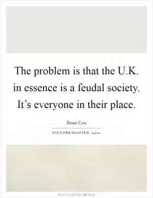 The problem is that the U.K. in essence is a feudal society. It’s everyone in their place Picture Quote #1