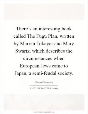 There’s an interesting book called The Fugu Plan, written by Marvin Tokayer and Mary Swartz, which describes the circumstances when European Jews came to Japan, a semi-feudal society Picture Quote #1
