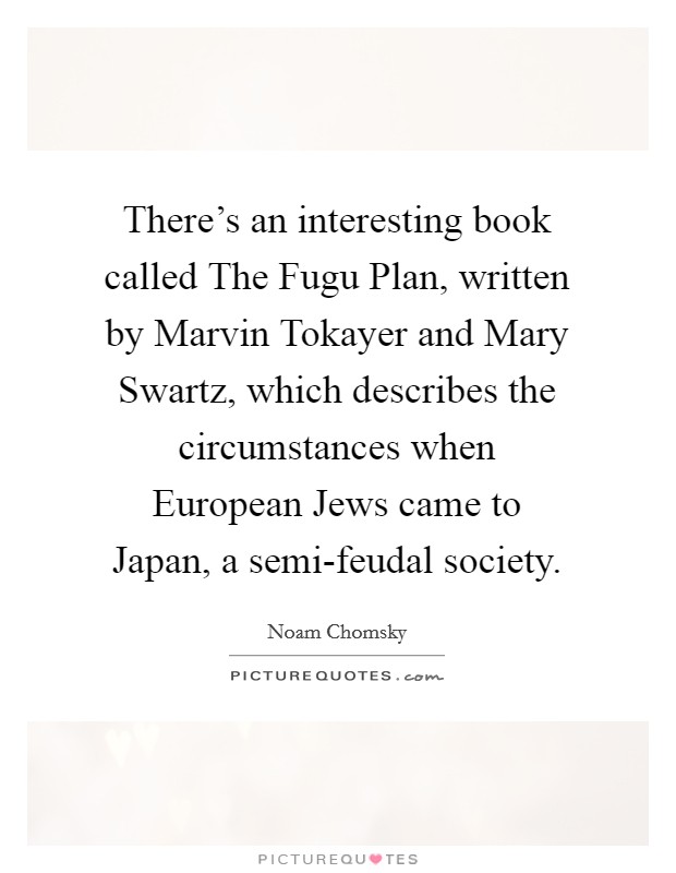 There's an interesting book called The Fugu Plan, written by Marvin Tokayer and Mary Swartz, which describes the circumstances when European Jews came to Japan, a semi-feudal society. Picture Quote #1