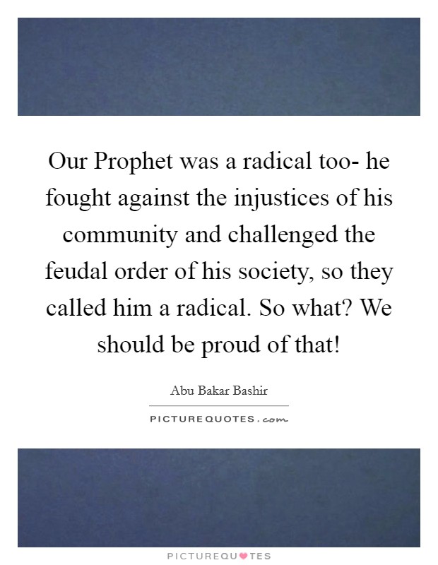Our Prophet was a radical too- he fought against the injustices of his community and challenged the feudal order of his society, so they called him a radical. So what? We should be proud of that! Picture Quote #1