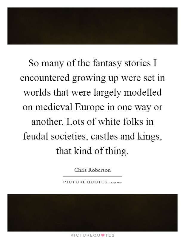 So many of the fantasy stories I encountered growing up were set in worlds that were largely modelled on medieval Europe in one way or another. Lots of white folks in feudal societies, castles and kings, that kind of thing. Picture Quote #1