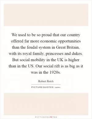 We used to be so proud that our country offered far more economic opportunities than the feudal system in Great Britain, with its royal family, princesses and dukes. But social mobility in the UK is higher than in the US. Our social rift is as big as it was in the 1920s Picture Quote #1