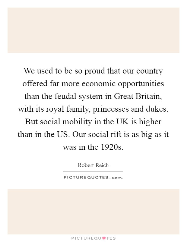We used to be so proud that our country offered far more economic opportunities than the feudal system in Great Britain, with its royal family, princesses and dukes. But social mobility in the UK is higher than in the US. Our social rift is as big as it was in the 1920s. Picture Quote #1