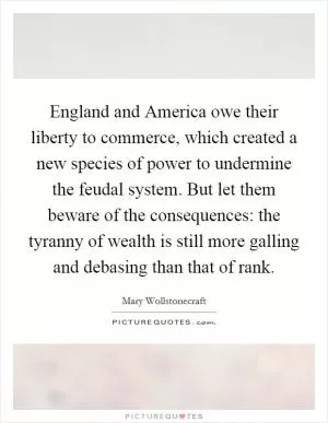 England and America owe their liberty to commerce, which created a new species of power to undermine the feudal system. But let them beware of the consequences: the tyranny of wealth is still more galling and debasing than that of rank Picture Quote #1