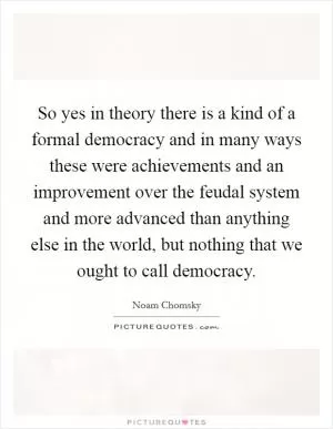 So yes in theory there is a kind of a formal democracy and in many ways these were achievements and an improvement over the feudal system and more advanced than anything else in the world, but nothing that we ought to call democracy Picture Quote #1