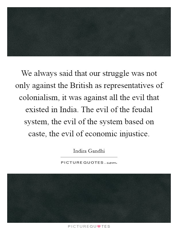 We always said that our struggle was not only against the British as representatives of colonialism, it was against all the evil that existed in India. The evil of the feudal system, the evil of the system based on caste, the evil of economic injustice. Picture Quote #1