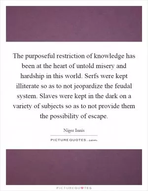 The purposeful restriction of knowledge has been at the heart of untold misery and hardship in this world. Serfs were kept illiterate so as to not jeopardize the feudal system. Slaves were kept in the dark on a variety of subjects so as to not provide them the possibility of escape Picture Quote #1
