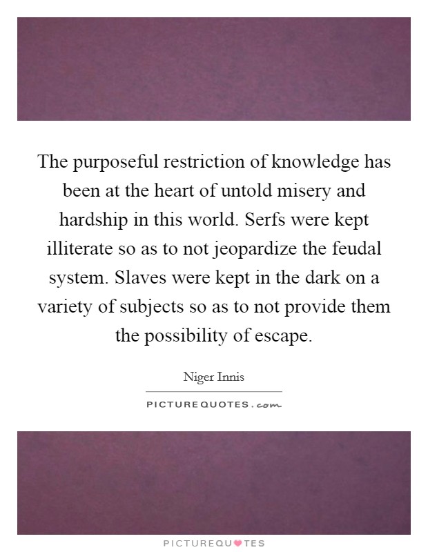 The purposeful restriction of knowledge has been at the heart of untold misery and hardship in this world. Serfs were kept illiterate so as to not jeopardize the feudal system. Slaves were kept in the dark on a variety of subjects so as to not provide them the possibility of escape. Picture Quote #1